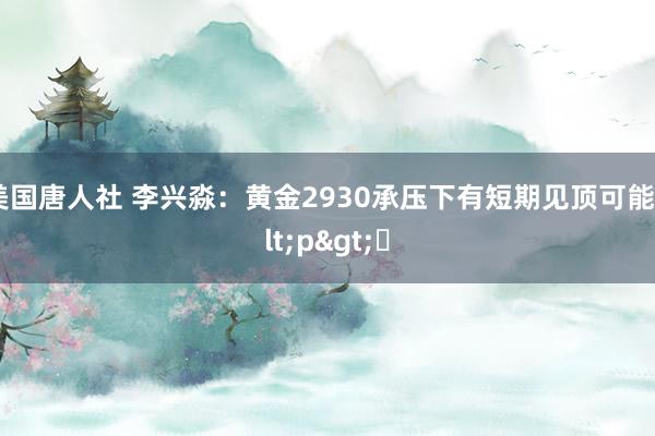 美国唐人社 李兴淼：黄金2930承压下有短期见顶可能<p>​
