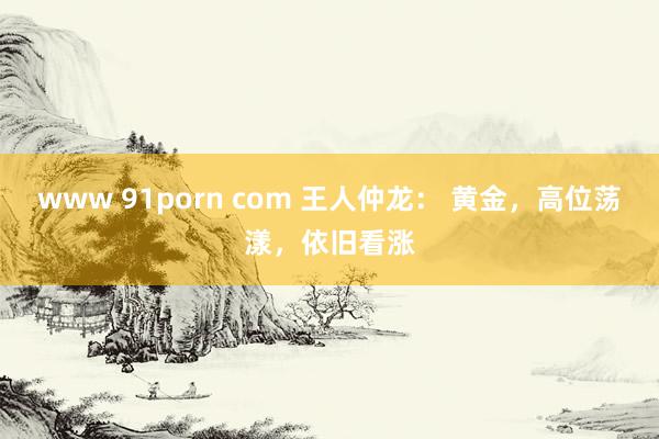 www 91porn com 王人仲龙： 黄金，高位荡漾，依旧看涨