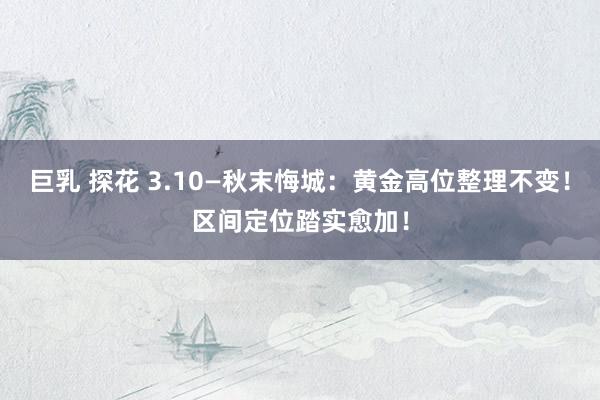巨乳 探花 3.10—秋末悔城：黄金高位整理不变！区间定位踏实愈加！