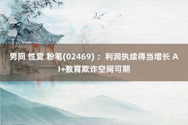 男同 性愛 粉笔(02469) ：利润执续得当增长 AI+教育欺诈空间可期