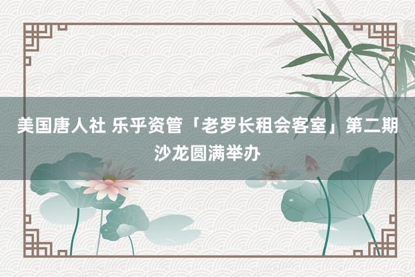 美国唐人社 乐乎资管「老罗长租会客室」第二期沙龙圆满举办