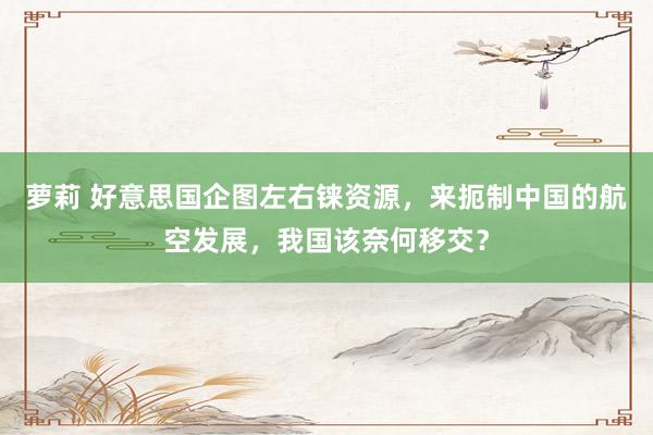 萝莉 好意思国企图左右铼资源，来扼制中国的航空发展，我国该奈何移交？