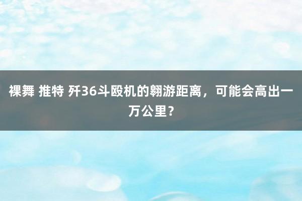 裸舞 推特 歼36斗殴机的翱游距离，可能会高出一万公里？