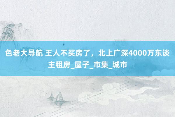 色老大导航 王人不买房了，北上广深4000万东谈主租房_屋子_市集_城市