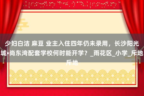 少妇白洁 麻豆 业主入住四年仍未录用，长沙阳光城•尚东湾配套学校何时能开学？_雨花区_小学_斥地