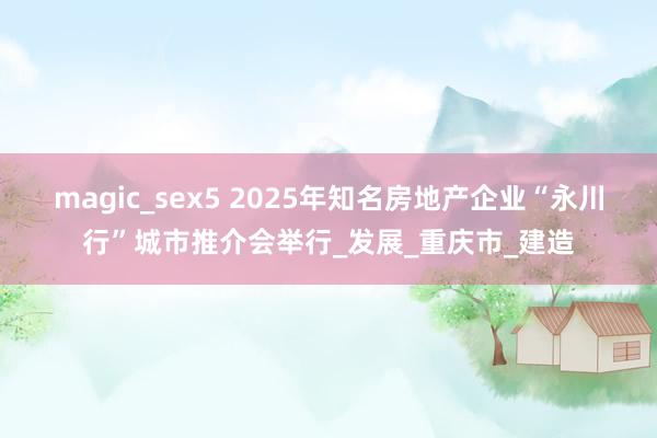 magic_sex5 2025年知名房地产企业“永川行”城市推介会举行_发展_重庆市_建造