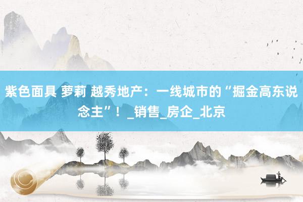 紫色面具 萝莉 越秀地产：一线城市的“掘金高东说念主”！_销售_房企_北京