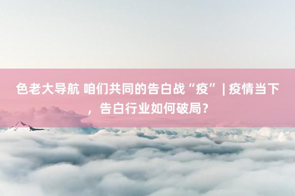 色老大导航 咱们共同的告白战“疫” | 疫情当下，告白行业如何破局？