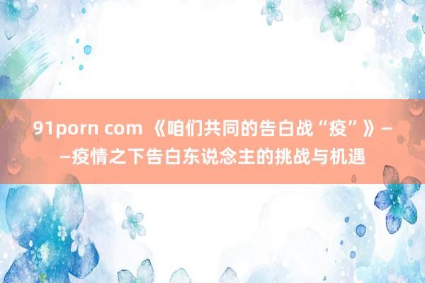 91porn com 《咱们共同的告白战“疫”》——疫情之下告白东说念主的挑战与机遇