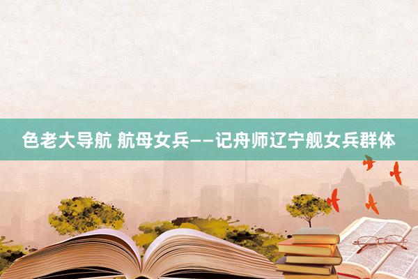 色老大导航 航母女兵——记舟师辽宁舰女兵群体
