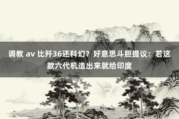 调教 av 比歼36还科幻？好意思斗胆提议：若这款六代机造出来就给印度