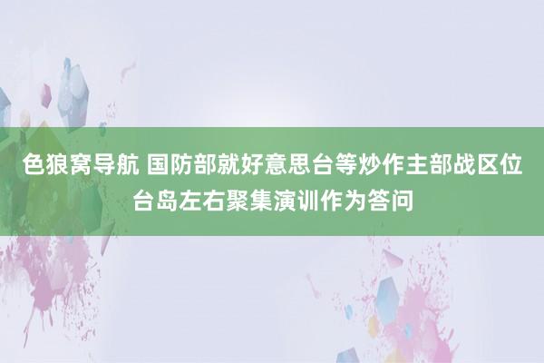 色狼窝导航 国防部就好意思台等炒作主部战区位台岛左右聚集演训作为答问