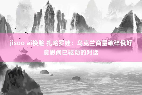 jisoo ai换脸 扎哈罗娃：乌克兰商量破碎俄好意思间已驱动的对话