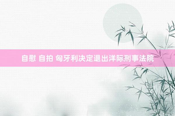 自慰 自拍 匈牙利决定退出洋际刑事法院