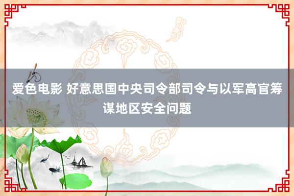 爱色电影 好意思国中央司令部司令与以军高官筹谋地区安全问题
