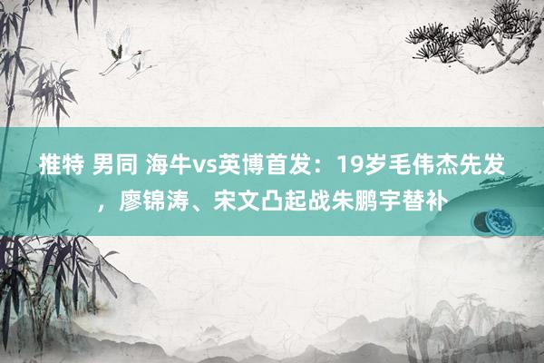 推特 男同 海牛vs英博首发：19岁毛伟杰先发，廖锦涛、宋文凸起战朱鹏宇替补