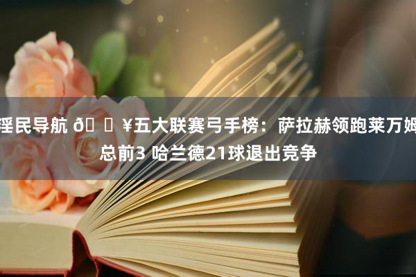 淫民导航 🔥五大联赛弓手榜：萨拉赫领跑莱万姆总前3 哈兰德21球退出竞争