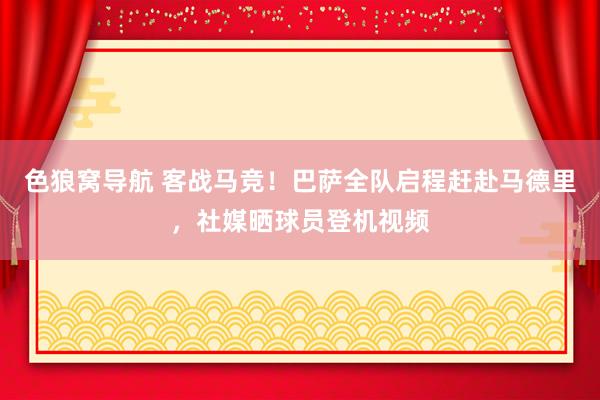 色狼窝导航 客战马竞！巴萨全队启程赶赴马德里，社媒晒球员登机视频