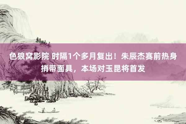 色狼窝影院 时隔1个多月复出！朱辰杰赛前热身捎带面具，<a href=
