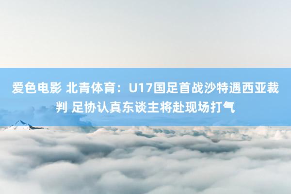 爱色电影 北青体育：U17国足首战沙特遇西亚裁判 足协认真东谈主将赴现场打气