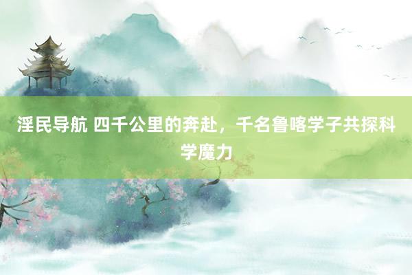 淫民导航 四千公里的奔赴，千名鲁喀学子共探科学魔力