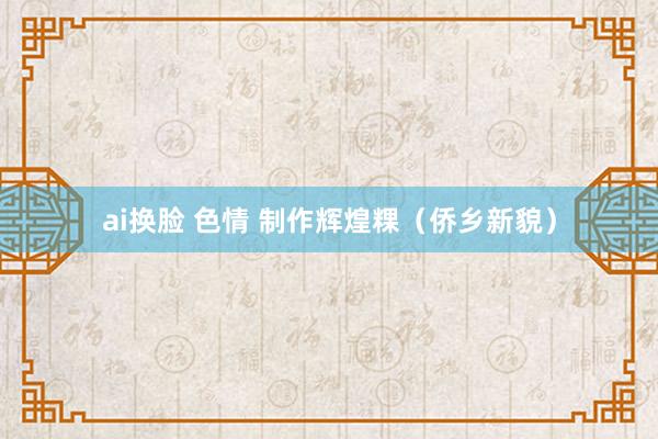 ai换脸 色情 制作辉煌粿（侨乡新貌）