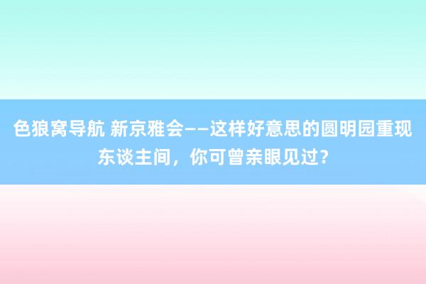 色狼窝导航 新京雅会——这样好意思的圆明园重现东谈主间,你可曾亲眼见过?