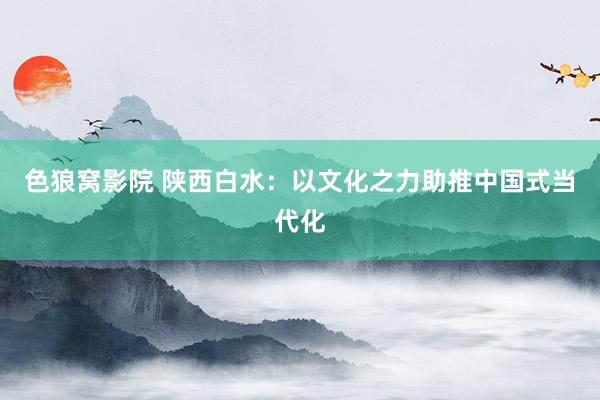 色狼窝影院 陕西白水：以文化之力助推中国式当代化