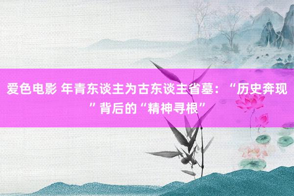 爱色电影 年青东谈主为古东谈主省墓：“历史奔现”背后的“精神寻根”