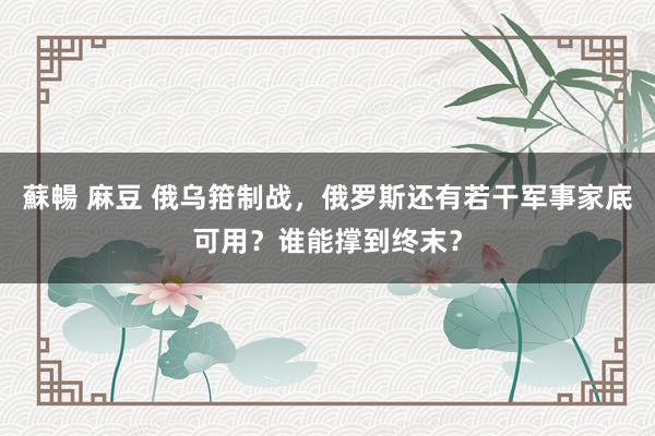 蘇暢 麻豆 俄乌箝制战，俄罗斯还有若干军事家底可用？谁能撑到终末？