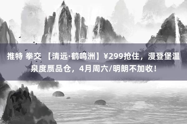 推特 拳交 【清远·鹤鸣洲】¥299抢住，漫登堡温泉度赝品仓，4月周六/明朗不加收！