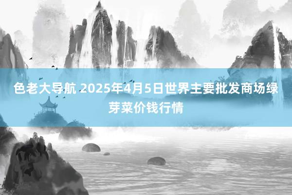 色老大导航 2025年4月5日世界主要批发商场绿芽菜价钱行情