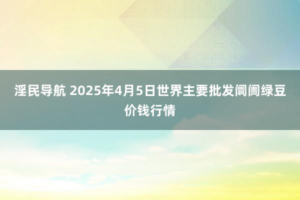 淫民导航 2025年4月5日世界主要批发阛阓绿豆价钱行情