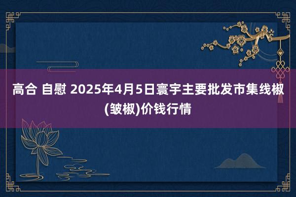 高合 自慰 2025年4月5日寰宇主要批发市集线椒(皱椒)价钱行情