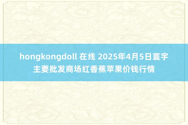 hongkongdoll 在线 2025年4月5日寰宇主要批发商场红香蕉苹果价钱行情