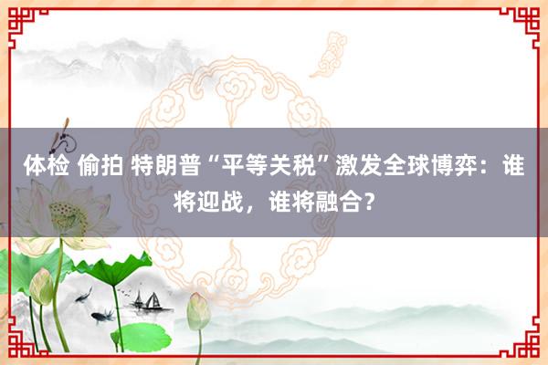 体检 偷拍 特朗普“平等关税”激发全球博弈：谁将迎战，谁将融合？