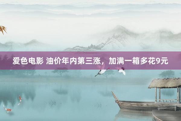 爱色电影 油价年内第三涨，加满一箱多花9元
