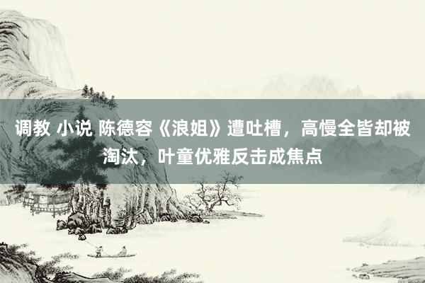 调教 小说 陈德容《浪姐》遭吐槽，高慢全皆却被淘汰，叶童优雅反击成焦点