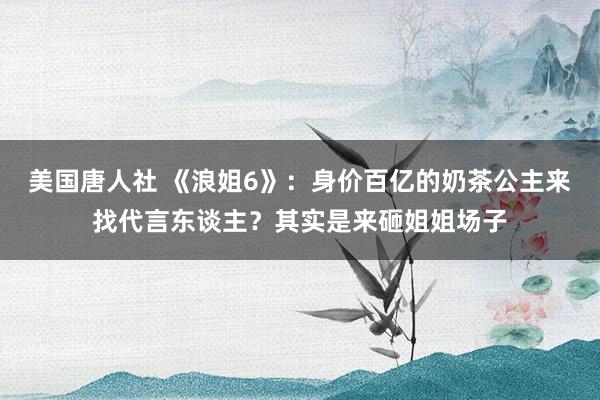 美国唐人社 《浪姐6》：身价百亿的奶茶公主来找代言东谈主？其实是来砸姐姐场子