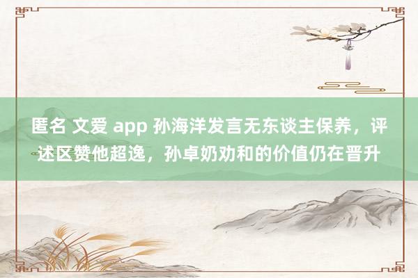 匿名 文爱 app 孙海洋发言无东谈主保养，评述区赞他超逸，孙卓奶劝和的价值仍在晋升