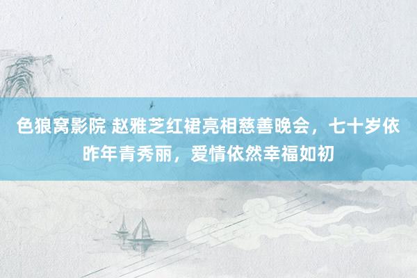 色狼窝影院 赵雅芝红裙亮相慈善晚会，七十岁依昨年青秀丽，爱情依然幸福如初