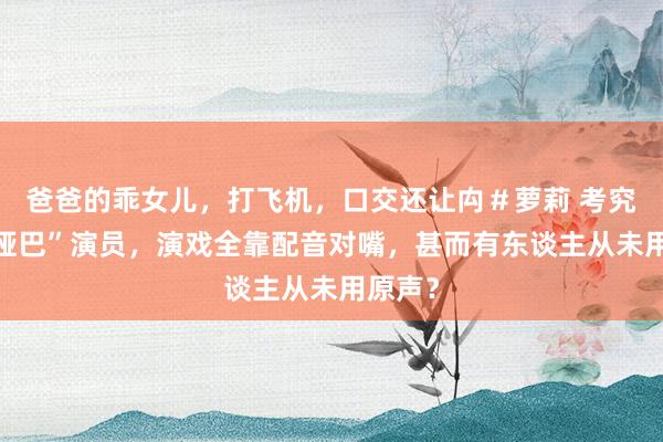 爸爸的乖女儿，打飞机，口交还让禸＃萝莉 考究9位“哑巴”演员，演戏全靠配音对嘴，甚而有东谈主从未用原声？