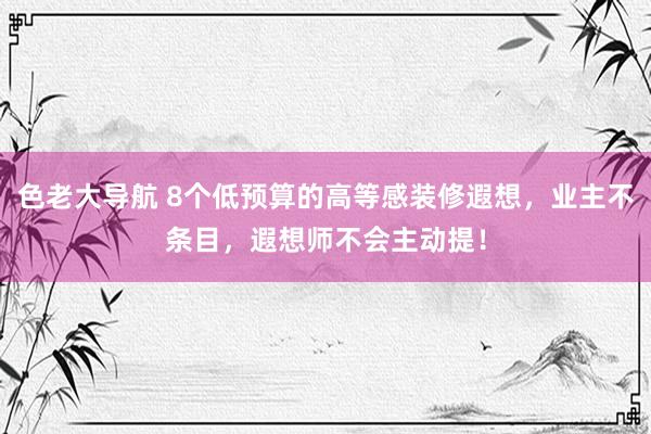 色老大导航 8个低预算的高等感装修遐想，业主不条目，遐想师不会主动提！
