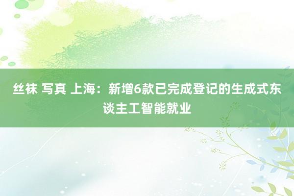 丝袜 写真 上海:新增6款已完成登记的生成式东谈主工智能就业