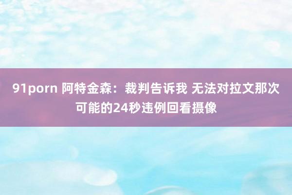 91porn 阿特金森：裁判告诉我 无法对拉文那次可能的24秒违例回看摄像