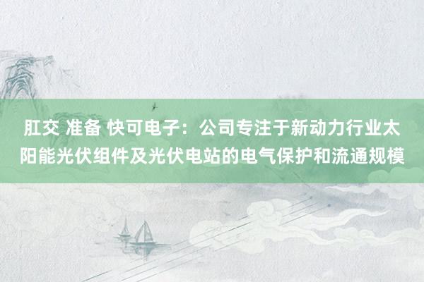 肛交 准备 快可电子：公司专注于新动力行业太阳能光伏组件及光伏电站的电气保护和流通规模