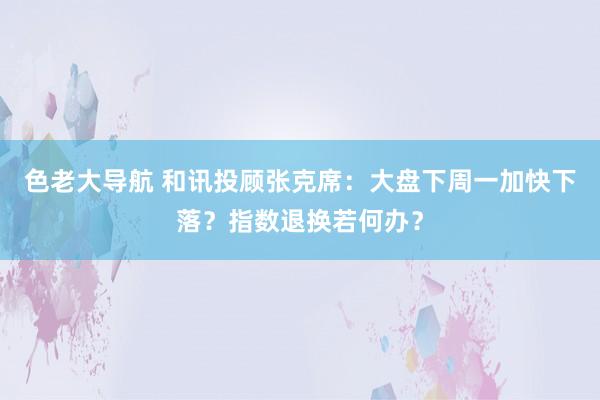 色老大导航 和讯投顾张克席：大盘下周一加快下落？指数退换若何办？