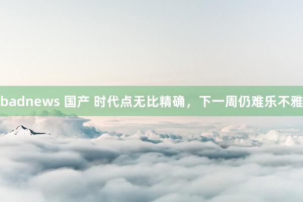 badnews 国产 时代点无比精确，下一周仍难乐不雅