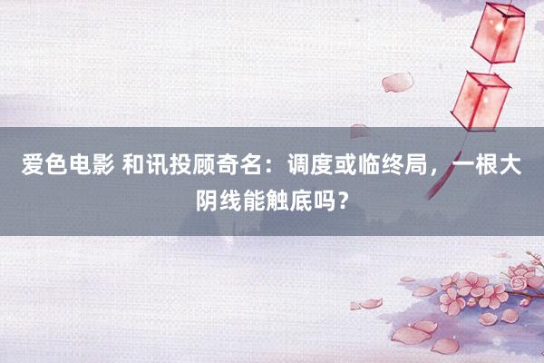 爱色电影 和讯投顾奇名：调度或临终局，一根大阴线能触底吗？