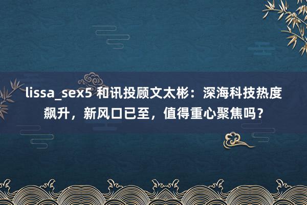 lissa_sex5 和讯投顾文太彬：深海科技热度飙升，新风口已至，值得重心聚焦吗？